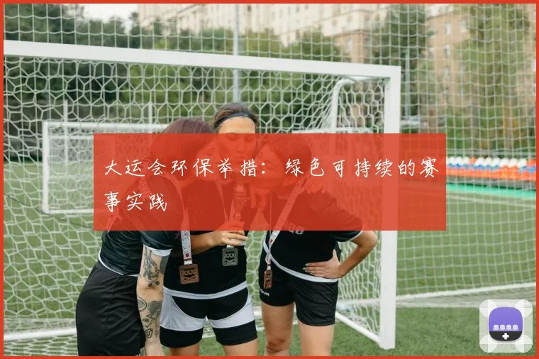 大运会环保举措:绿色可持续的赛事实践