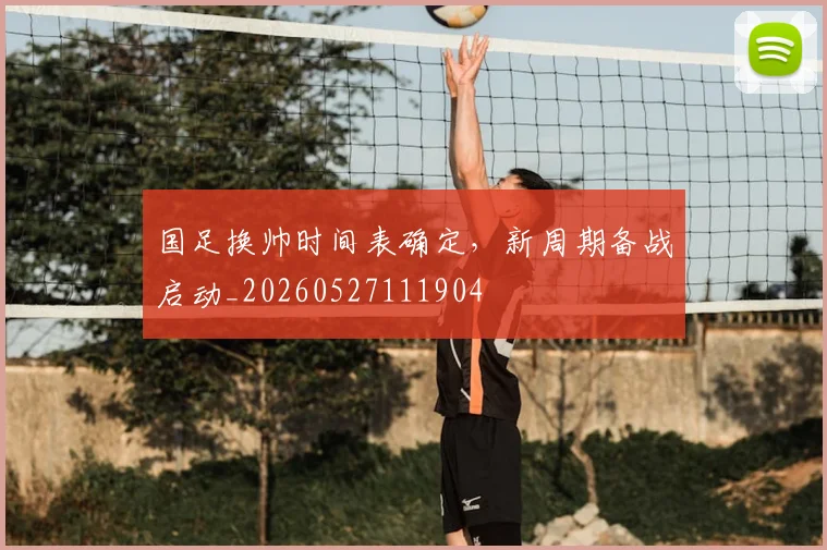 国足换帅时间表确定，新周期备战启动_20260527111904