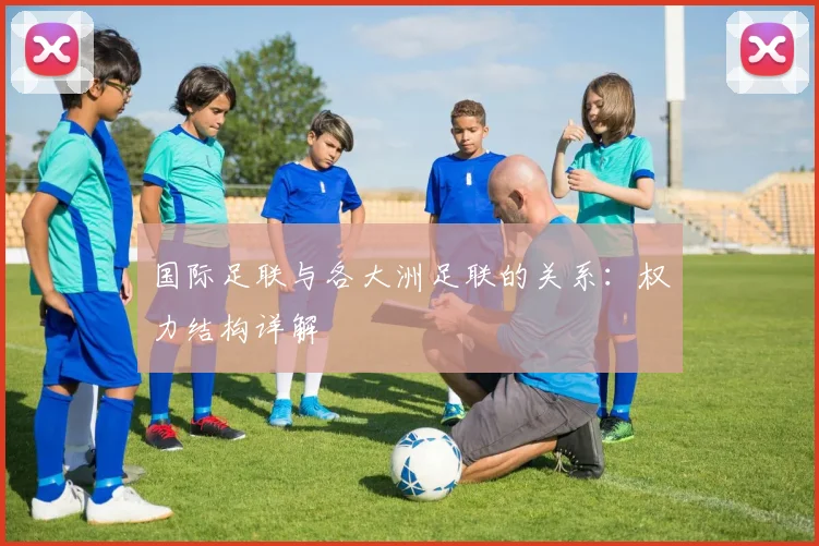 国际足联与各大洲足联的关系:权力结构详解